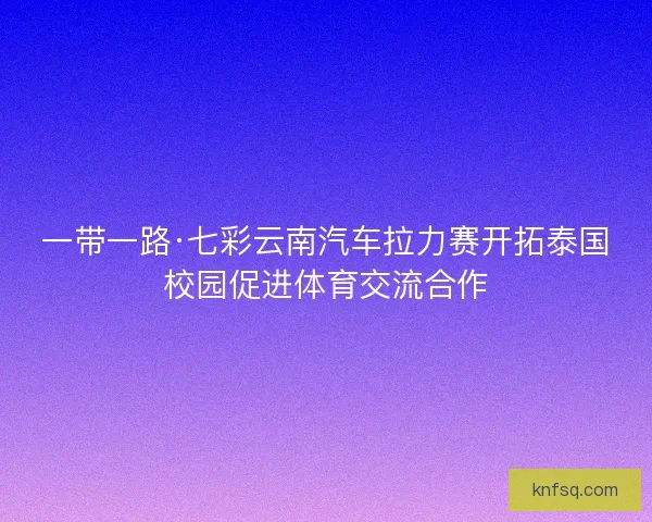一带一路·七彩云南汽车拉力赛开拓泰国校园促进体育交流合作