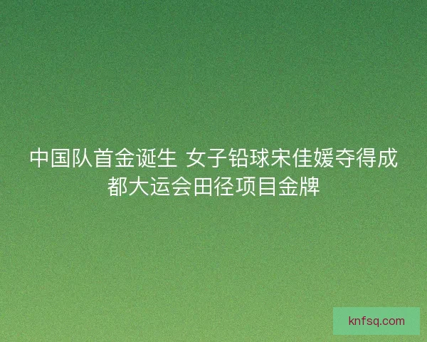 中国队首金诞生 女子铅球宋佳媛夺得成都大运会田径项目金牌