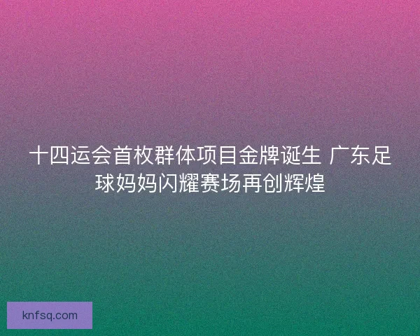 十四运会首枚群体项目金牌诞生 广东足球妈妈闪耀赛场再创辉煌