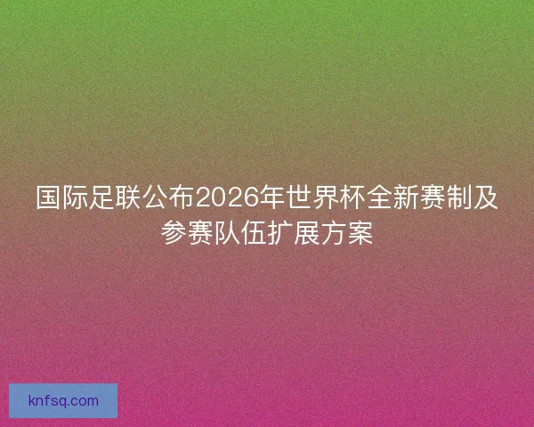 国际足联公布2026年世界杯全新赛制及参赛队伍扩展方案