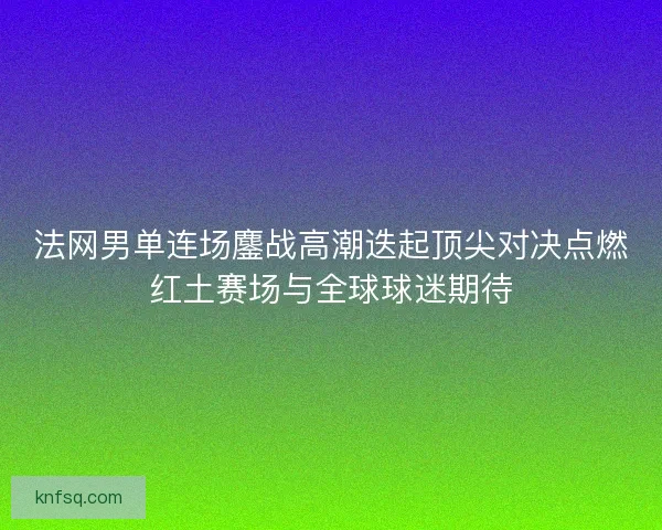 法网男单连场鏖战高潮迭起顶尖对决点燃红土赛场与全球球迷期待