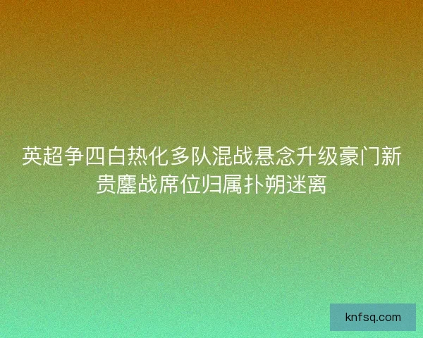 英超争四白热化多队混战悬念升级豪门新贵鏖战席位归属扑朔迷离